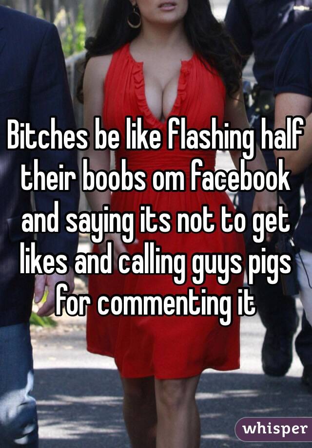 Bitches be like flashing half their boobs om facebook and saying its not to get likes and calling guys pigs for commenting it
