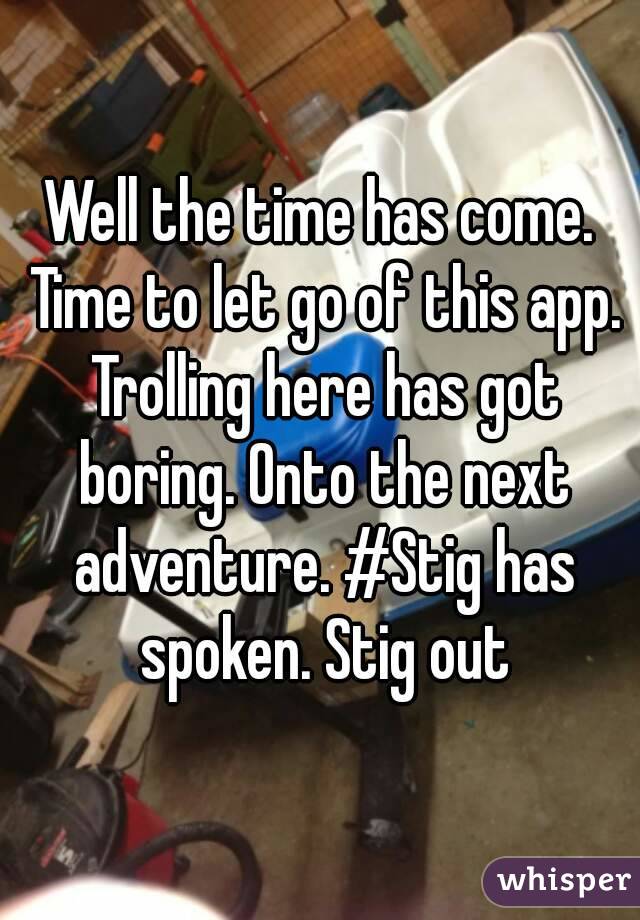 Well the time has come. Time to let go of this app. Trolling here has got boring. Onto the next adventure. #Stig has spoken. Stig out