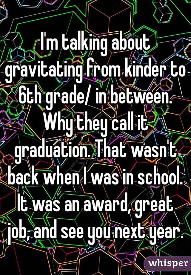 I'm talking about gravitating from kinder to 6th grade/ in between. Why they call it graduation. That wasn't back when I was in school. It was an award, great job, and see you next year.