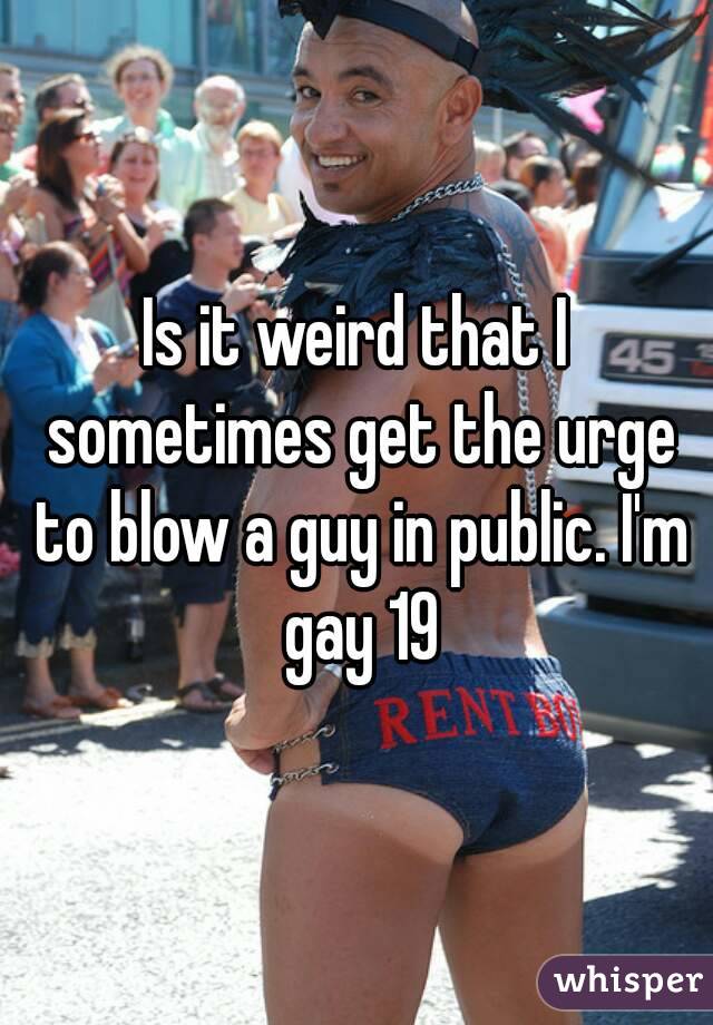 Is it weird that I sometimes get the urge to blow a guy in public. I'm gay 19
