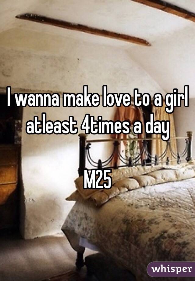  I wanna make love to a girl atleast 4times a day

M25