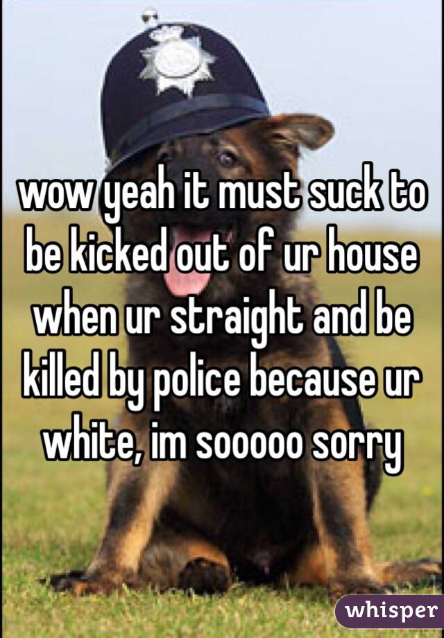 wow yeah it must suck to be kicked out of ur house when ur straight and be killed by police because ur white, im sooooo sorry