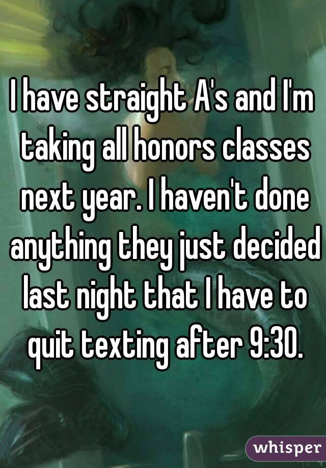 I have straight A's and I'm taking all honors classes next year. I haven't done anything they just decided last night that I have to quit texting after 9:30.