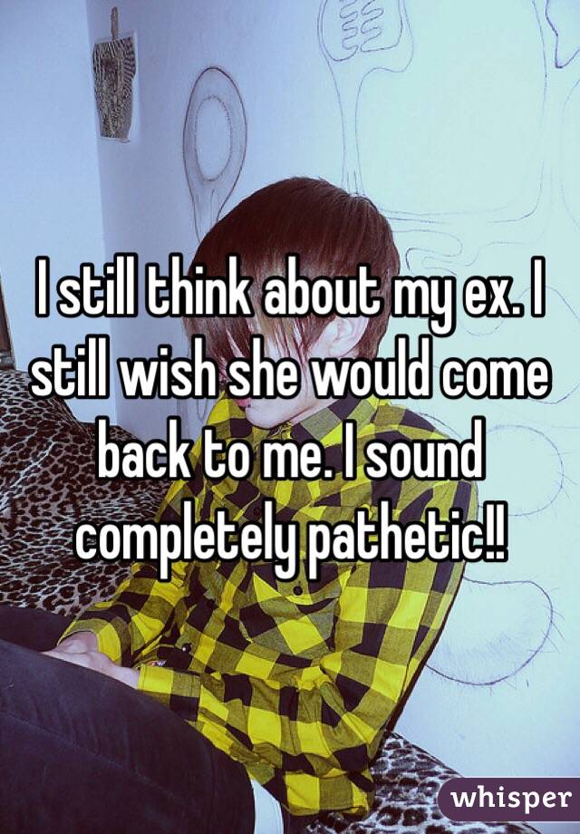 I still think about my ex. I still wish she would come back to me. I sound completely pathetic!!