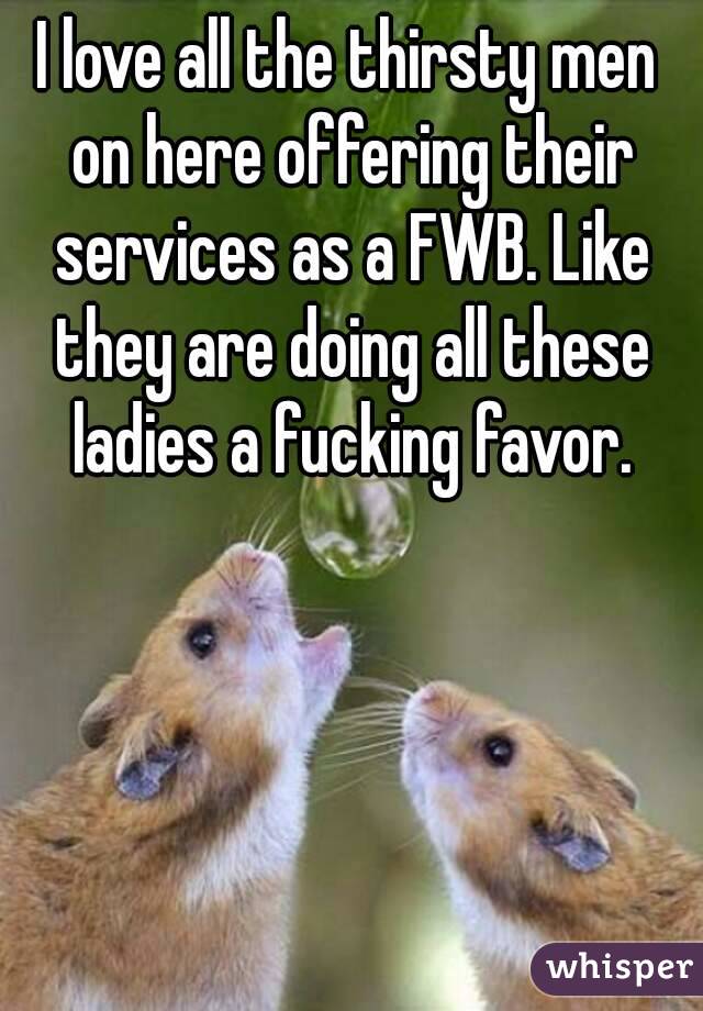 I love all the thirsty men on here offering their services as a FWB. Like they are doing all these ladies a fucking favor.
