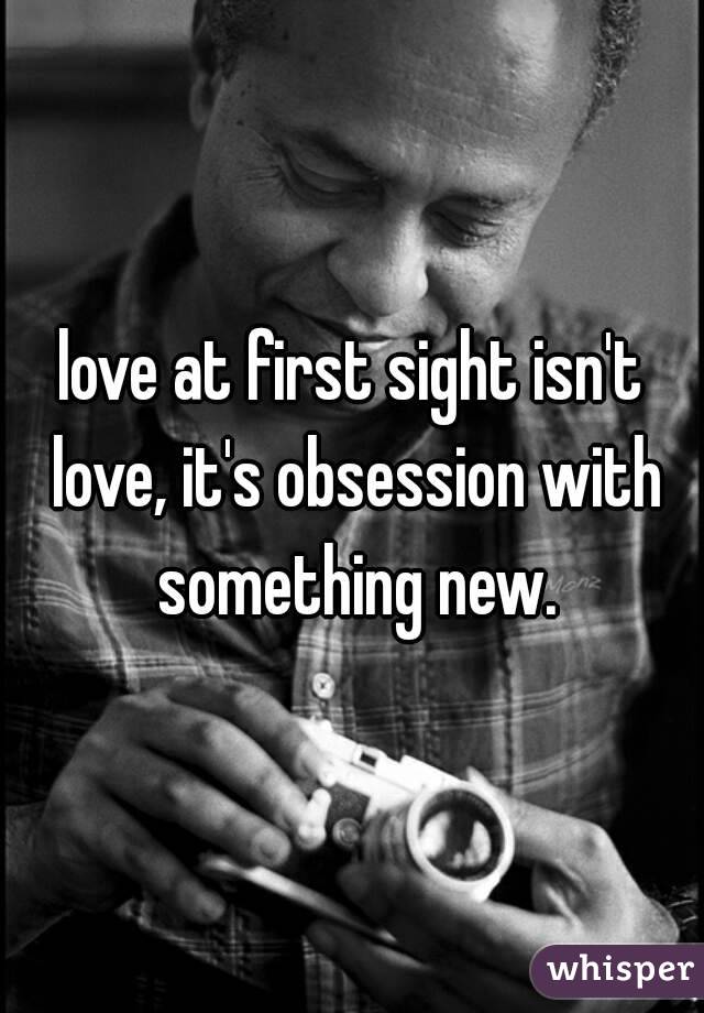 love at first sight isn't love, it's obsession with something new.