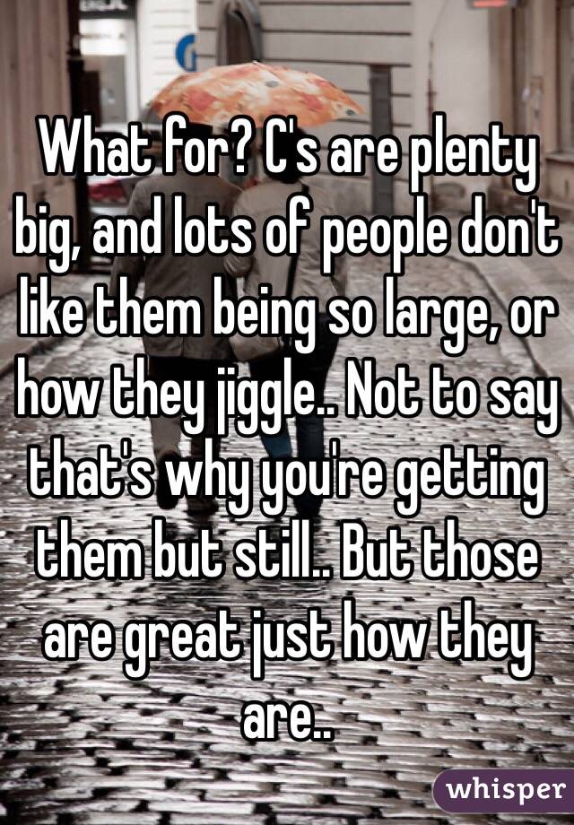 What for? C's are plenty big, and lots of people don't like them being so large, or how they jiggle.. Not to say that's why you're getting them but still.. But those are great just how they are..