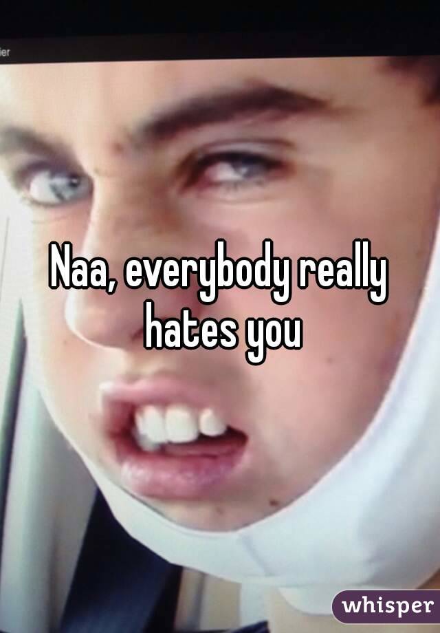 Naa, everybody really hates you