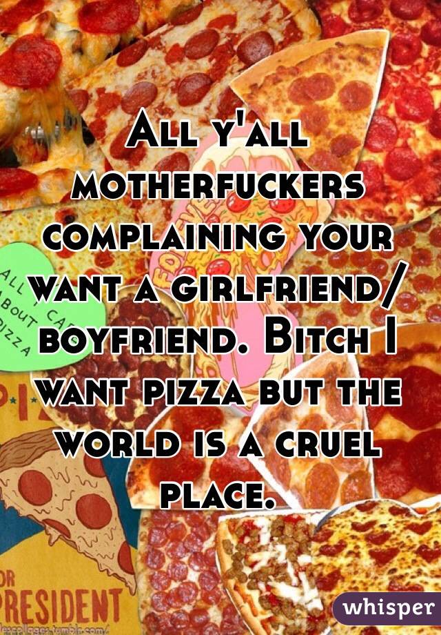 All y'all motherfuckers complaining your want a girlfriend/boyfriend. Bitch I want pizza but the world is a cruel place. 