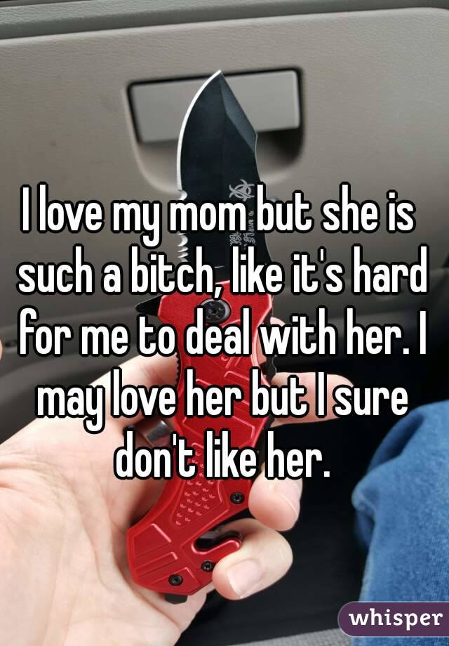 I love my mom but she is such a bitch, like it's hard for me to deal with her. I may love her but I sure don't like her.