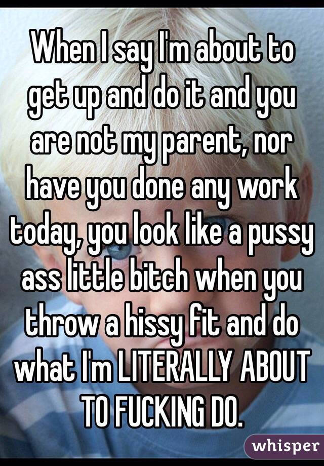 When I say I'm about to get up and do it and you are not my parent, nor have you done any work today, you look like a pussy ass little bitch when you throw a hissy fit and do what I'm LITERALLY ABOUT TO FUCKING DO. 