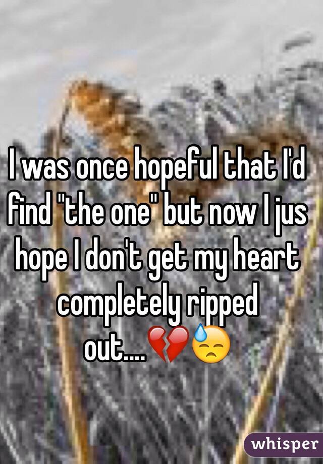 I was once hopeful that I'd find "the one" but now I jus hope I don't get my heart completely ripped out....💔😓
