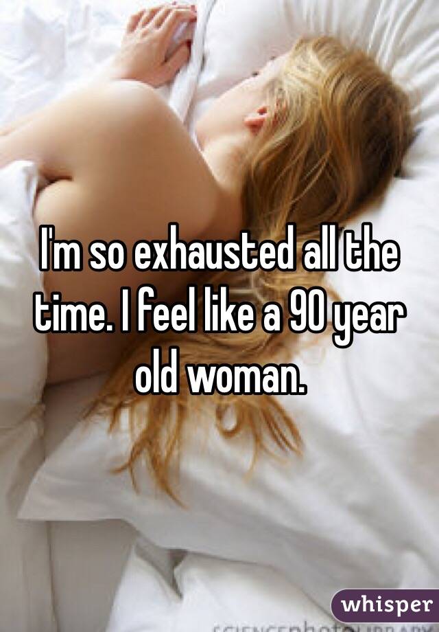 I'm so exhausted all the time. I feel like a 90 year old woman. 