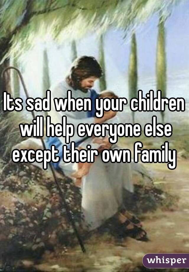 Its sad when your children will help everyone else except their own family 