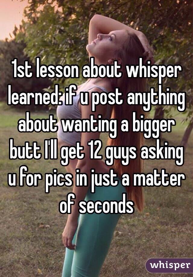 1st lesson about whisper learned: if u post anything about wanting a bigger butt I'll get 12 guys asking u for pics in just a matter of seconds