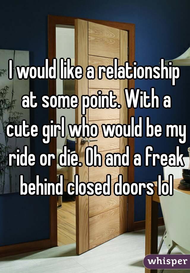 I would like a relationship at some point. With a cute girl who would be my ride or die. Oh and a freak behind closed doors lol