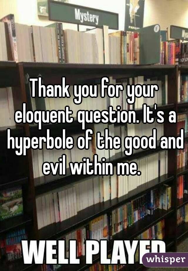 Thank you for your eloquent question. It's a hyperbole of the good and evil within me.  