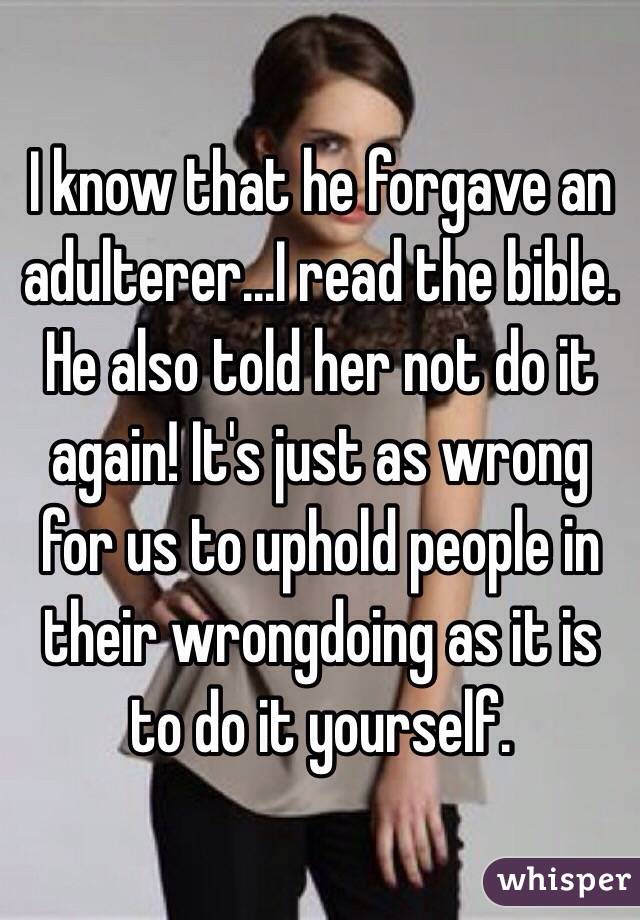 I know that he forgave an adulterer...I read the bible. He also told her not do it again! It's just as wrong for us to uphold people in their wrongdoing as it is to do it yourself. 