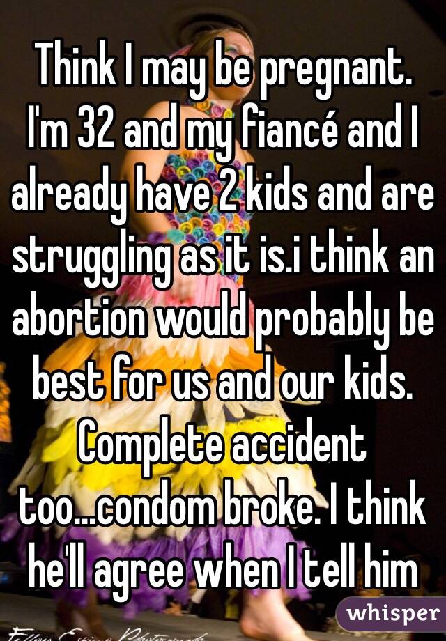 Think I may be pregnant. I'm 32 and my fiancé and I already have 2 kids and are struggling as it is.i think an abortion would probably be best for us and our kids. Complete accident too...condom broke. I think he'll agree when I tell him
