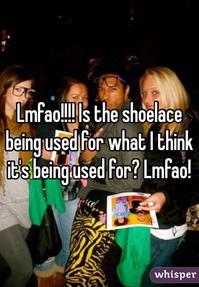 Lmfao!!!! Is the shoelace being used for what I think it's being used for? Lmfao!