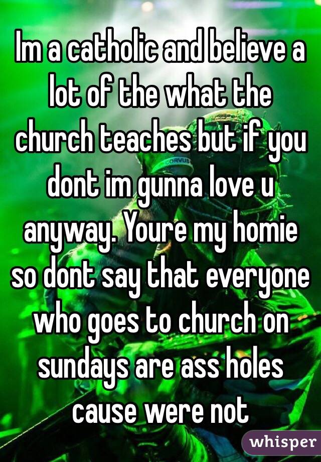 Im a catholic and believe a lot of the what the church teaches but if you dont im gunna love u anyway. Youre my homie so dont say that everyone who goes to church on sundays are ass holes cause were not
