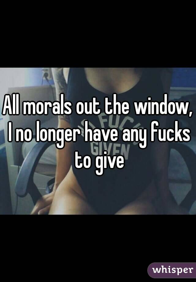 All morals out the window, I no longer have any fucks to give