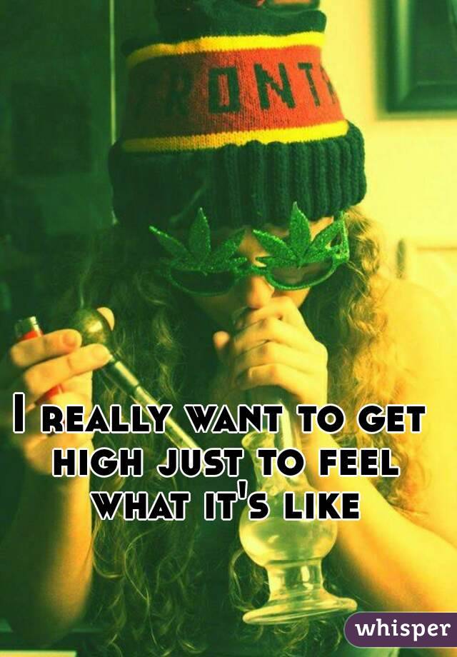 I really want to get high just to feel what it's like