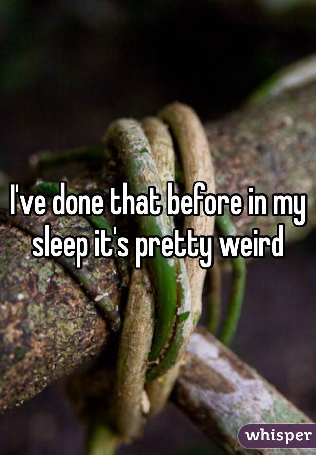 I've done that before in my sleep it's pretty weird 