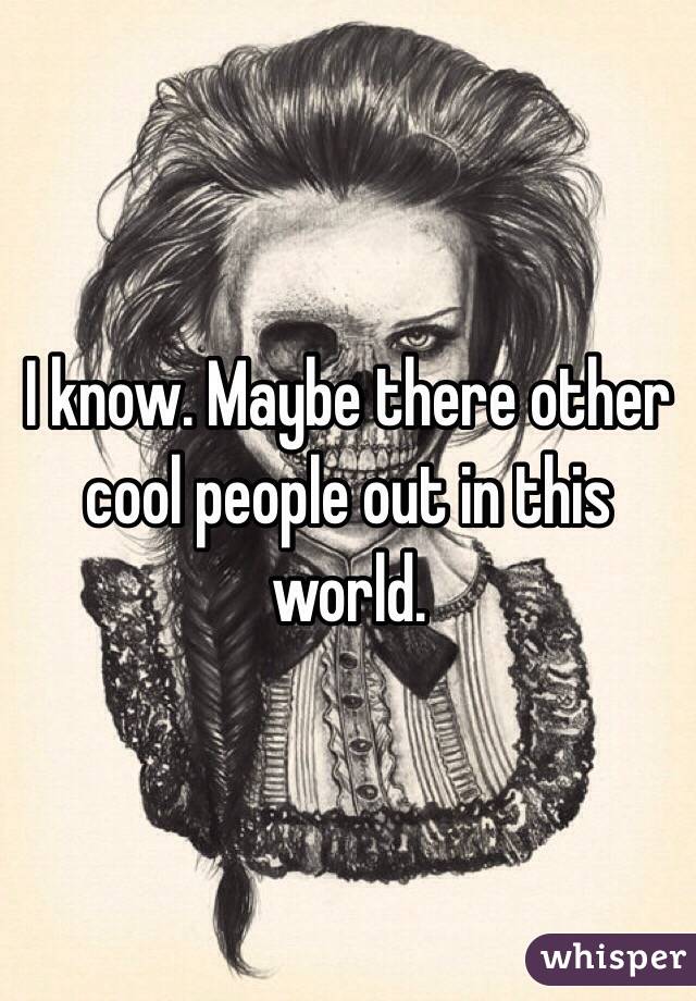 I know. Maybe there other cool people out in this world. 