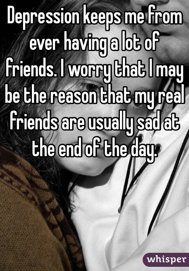 Depression keeps me from ever having a lot of friends. I worry that I may be the reason that my real friends are usually sad at the end of the day.

