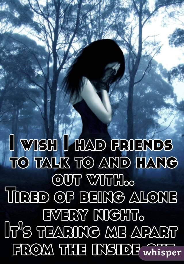 I wish I had friends to talk to and hang out with..
Tired of being alone every night.
It's tearing me apart from the inside out