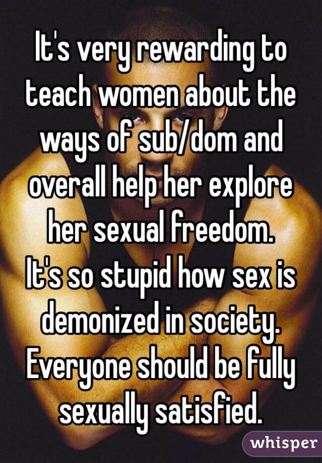 It's very rewarding to teach women about the ways of sub/dom and overall help her explore her sexual freedom.
It's so stupid how sex is demonized in society. Everyone should be fully sexually satisfied.