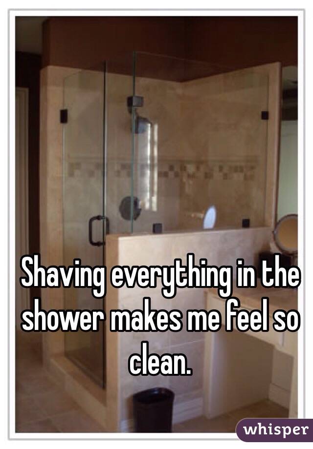 Shaving everything in the shower makes me feel so clean. 