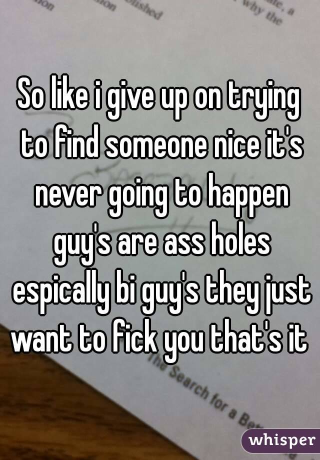 So like i give up on trying to find someone nice it's never going to happen guy's are ass holes espically bi guy's they just want to fick you that's it 