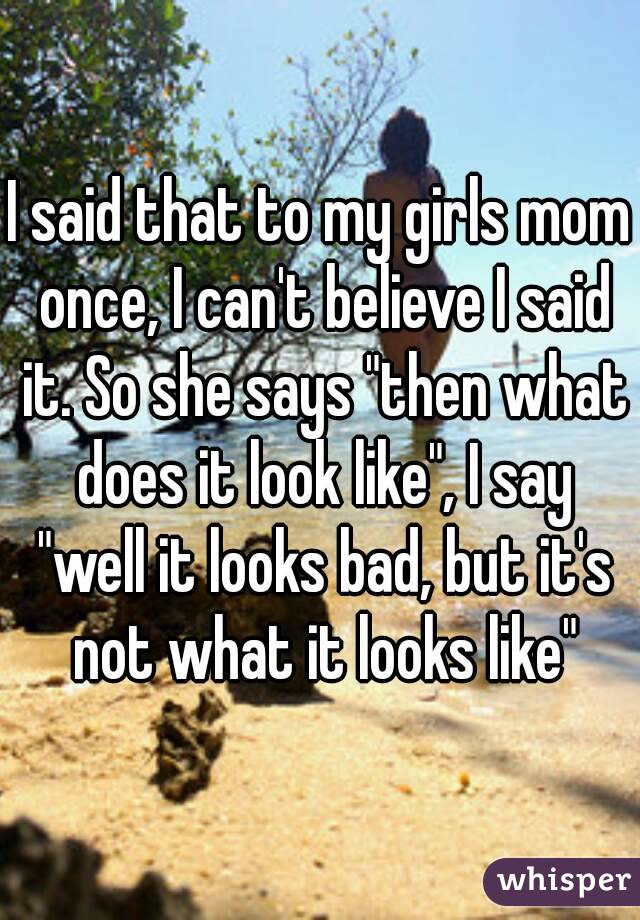 I said that to my girls mom once, I can't believe I said it. So she says "then what does it look like", I say "well it looks bad, but it's not what it looks like"