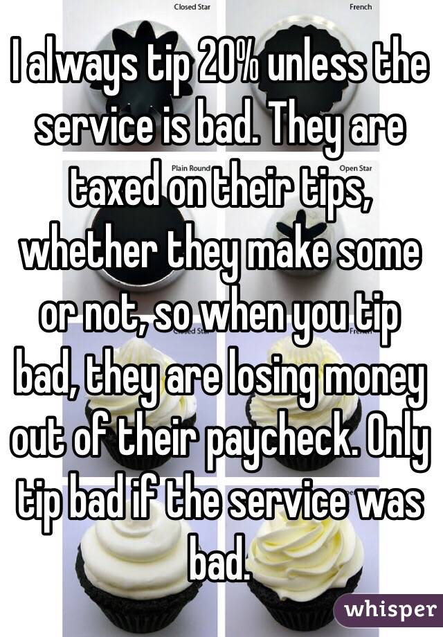 I always tip 20% unless the service is bad. They are taxed on their tips, whether they make some or not, so when you tip bad, they are losing money out of their paycheck. Only tip bad if the service was bad. 