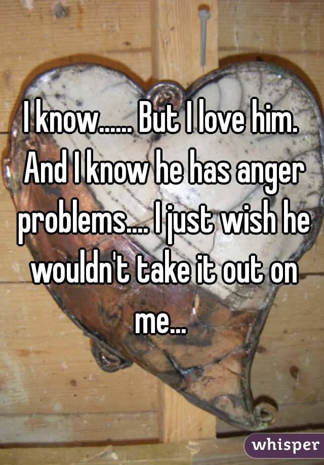 I know...... But I love him. And I know he has anger problems.... I just wish he wouldn't take it out on me... 