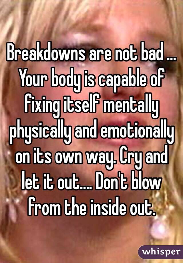 Breakdowns are not bad ... Your body is capable of fixing itself mentally physically and emotionally on its own way. Cry and let it out.... Don't blow from the inside out. 