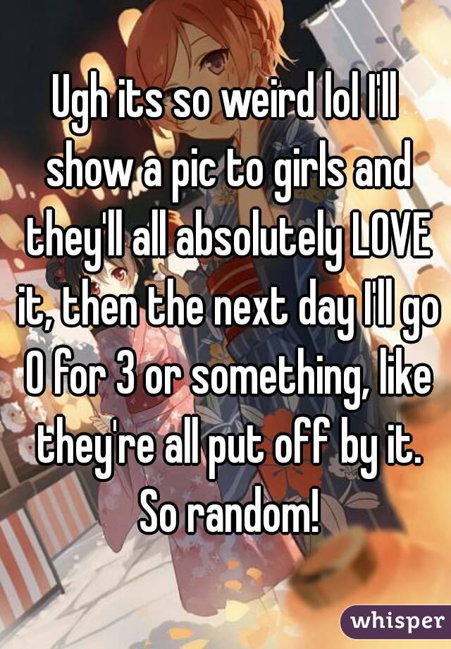 Ugh its so weird lol I'll show a pic to girls and they'll all absolutely LOVE it, then the next day I'll go 0 for 3 or something, like they're all put off by it. So random!