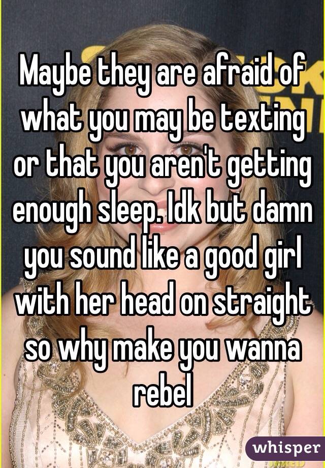 Maybe they are afraid of what you may be texting or that you aren't getting enough sleep. Idk but damn you sound like a good girl with her head on straight so why make you wanna rebel