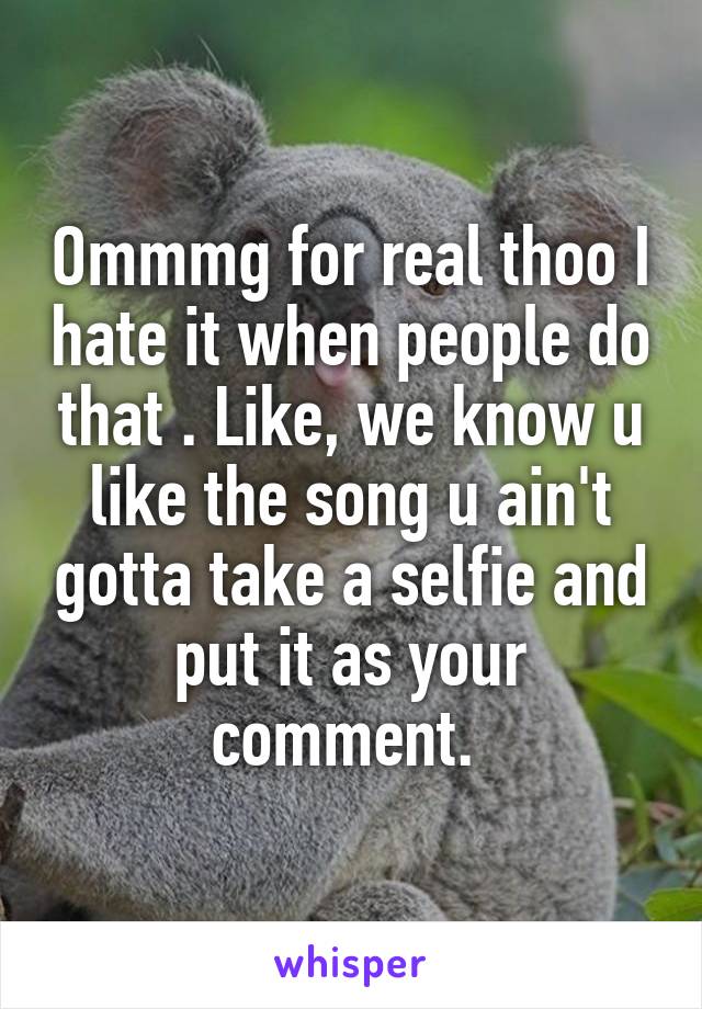 Ommmg for real thoo I hate it when people do that . Like, we know u like the song u ain't gotta take a selfie and put it as your comment. 