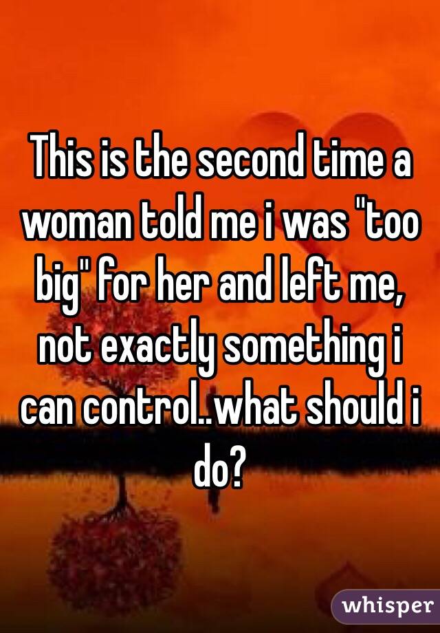 This is the second time a woman told me i was "too big" for her and left me, not exactly something i can control..what should i do?
