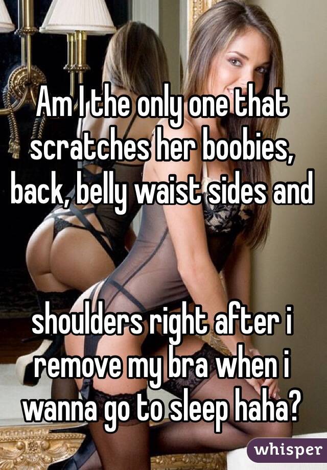 Am I the only one that scratches her boobies, back, belly waist sides and 


shoulders right after i remove my bra when i wanna go to sleep haha?