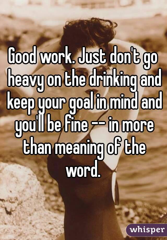 Good work. Just don't go heavy on the drinking and keep your goal in mind and you'll be fine -- in more than meaning of the word. 