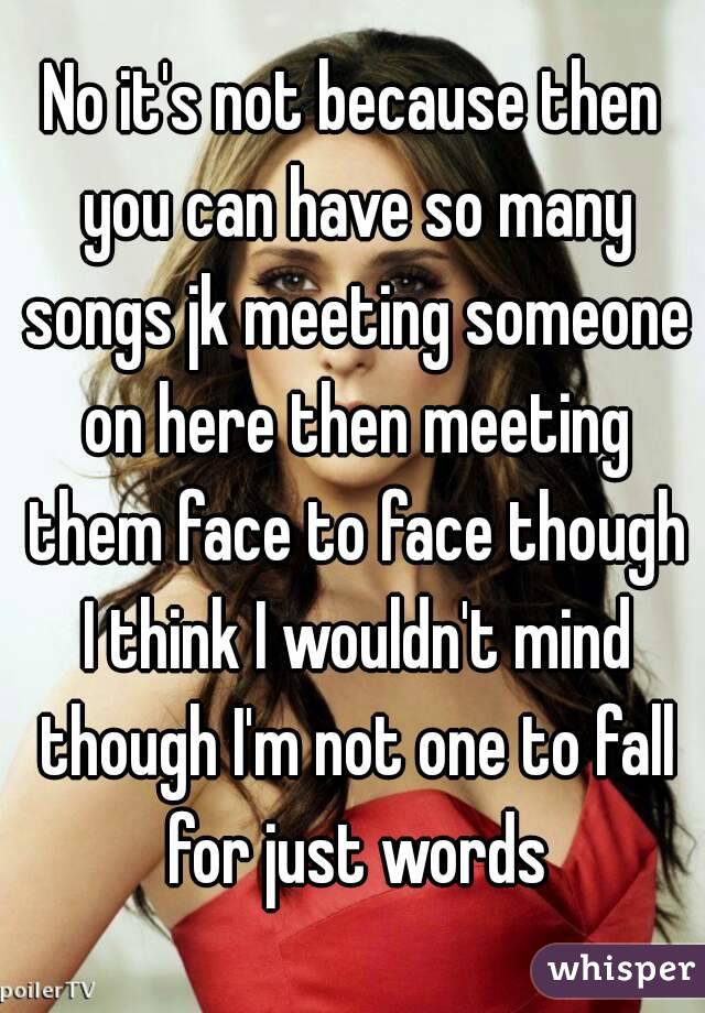 No it's not because then you can have so many songs jk meeting someone on here then meeting them face to face though I think I wouldn't mind though I'm not one to fall for just words