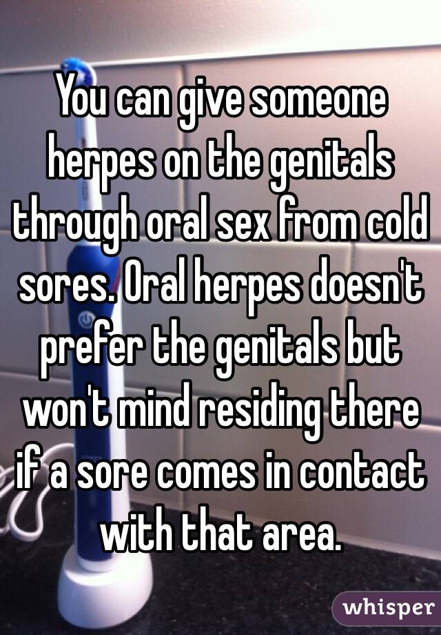 You can give someone herpes on the genitals through oral sex from cold sores. Oral herpes doesn't prefer the genitals but won't mind residing there if a sore comes in contact with that area. 