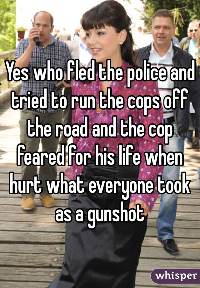 Yes who fled the police and tried to run the cops off the road and the cop feared for his life when hurt what everyone took as a gunshot 