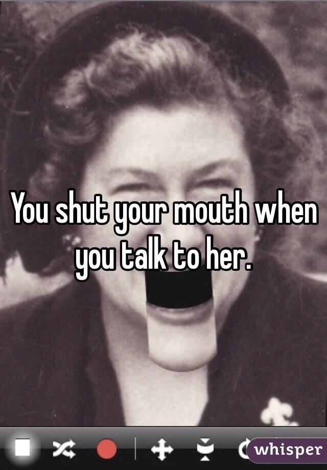 You shut your mouth when you talk to her.