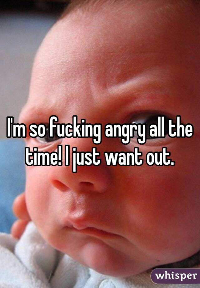 I'm so fucking angry all the time! I just want out.