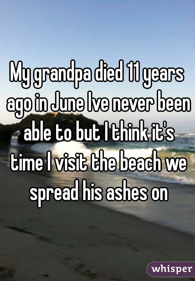 My grandpa died 11 years ago in June Ive never been able to but I think it's time I visit the beach we spread his ashes on